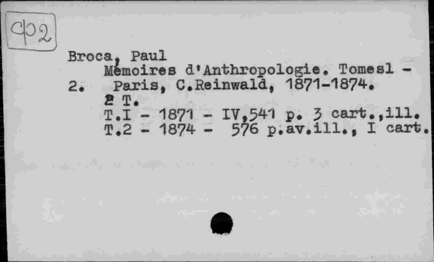 ﻿Broca. Paul
Mémoires d’Anthropologie, Tomesl -2, Paris, C,Reinwald, 1871-1874, 2 T.
T.I - 1871 - IV,541 p. 5 cart.,ill.
T.2 - 1874 - 576 p.av.ill., I cart.